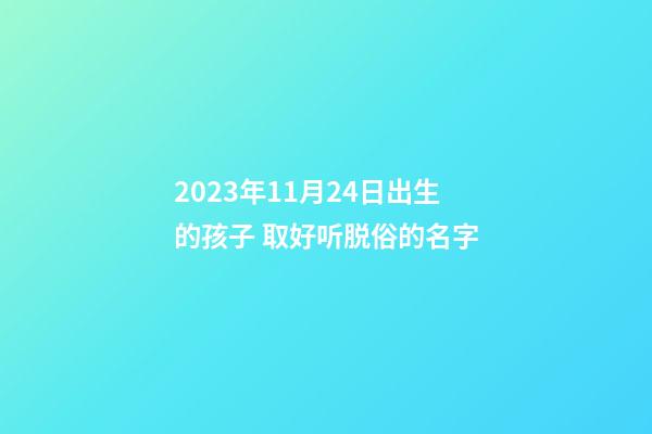 2023年11月24日出生的孩子 取好听脱俗的名字